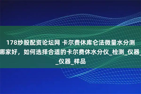178炒股配资论坛网 卡尔费休库仑法微量水分测定仪哪家好，如何选择合适的卡尔费休水分仪_检测_仪器_样品