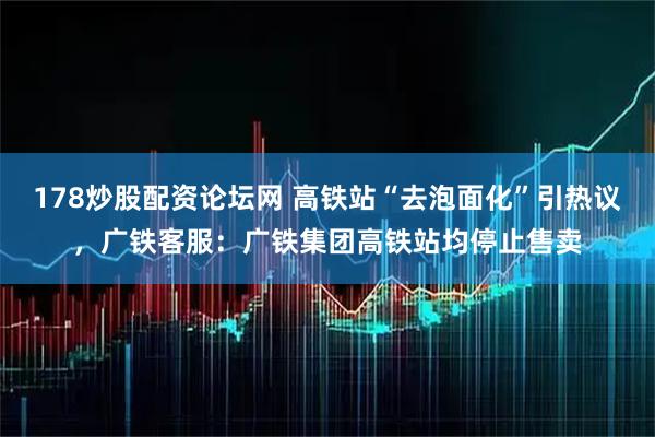 178炒股配资论坛网 高铁站“去泡面化”引热议，广铁客服：广铁集团高铁站均停止售卖