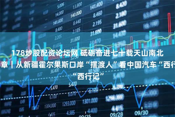 178炒股配资论坛网 砥砺奋进七十载　天山南北谱华章｜从新疆霍尔果斯口岸“摆渡人”看中国汽车“西行记”