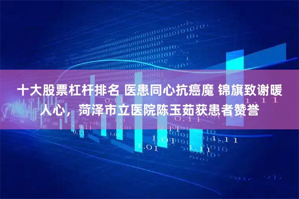 十大股票杠杆排名 医患同心抗癌魔 锦旗致谢暖人心，菏泽市立医院陈玉茹获患者赞誉