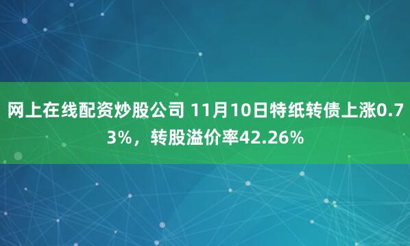 网上在线配资炒股公司 11月10日特纸转债上涨0.73%，转股溢价率42.26%