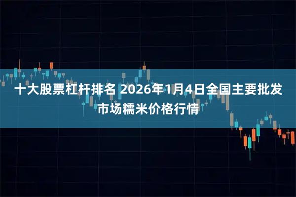 十大股票杠杆排名 2026年1月4日全国主要批发市场糯米价格行情